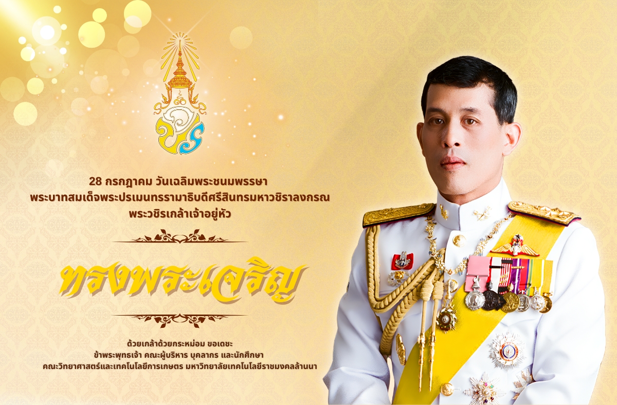 ๒๘ กรกฎาคม วันเฉลิมพระชนมพรรษา  พระบาทสมเด็จพระปรเมนทรรามาธิบดีศรีสินทรมหาวชิราลงกรณ พระวชิรเกล้าเจ้าอยู่หัว  ขอพระองค์ทรงพระเจริญ   ด้วยเกล้าด้วยกระหม่อม ขอเดชะ ข้าพระพุทธเจ้า คณะผู้บริหาร บุคลากร และนักศึกษา  คณะวิทยาศาสตร์และเทคโนโลยีการเกษตร มหาวิทยาลัยเทคโนโลยีราชมงคลล้านนา  สำนักพระราชวัง ขอเชิญชวนประชาชนร่วมลงนามถวายพระพรชัยมงคล ผ่านระบบออนไลน์ ที่เว็บไซต์หน่วยราชการในพระองค์ wellwishes.royaloffice ระหว่างวันที่ ๒๕ – ๓๑ กรกฎาคม ๒๕๖๘
